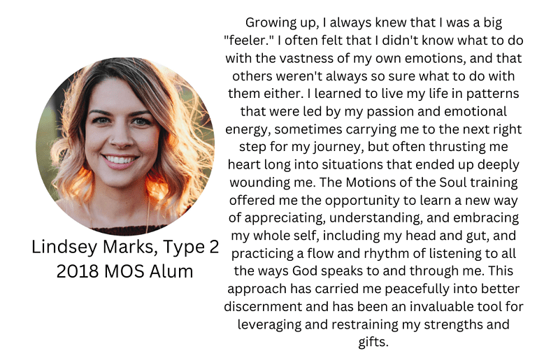 Lindsey Marks, Type 2, 2018 MOS Alum: "Growing up, I always knew that I was a big "feeler." I often felt that I didn't know what to do with the vastness of my own emotions, and that others weren't always so sure what to do with them either. I learned to live my life in patterns that were led by my passion and emotional energy, sometimes carrying me to the next right step for my journey, but often thrusting me heart long into situations that ended up deeply wounding me. The Motions of the Soul training offered me the opportunity to learn a new way of appreciating, understanding, and embracing my whole self, including my head and gut, and practicing a flow and rhythm of listening to all the ways God speaks to and through me. This approach has carried me peacefully into better discernment and has been an invaluable tool for leveraging and restraining my strengths and gifts."