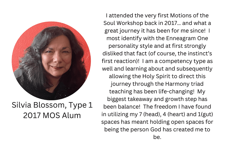 Silvia Blossom, Type 1, 2017 MOS Alum: "I attended the very first Motions of the Soul Workshop back in 2017… and what a great journey it has been for me since! I most identify with the Enneagram One personality style and at first strongly disliked that fact (of course, the instinct’s first reaction)! I am a competency type as well and learning about and subsequently allowing the Holy Spirit to direct this journey through the Harmony triad teaching has been life-changing! My biggest takeaway and growth step has been balance! The freedom I have found in utilizing my 7 (head), 4 (heart) and 1(gut) spaces has meant holding open spaces for being the person God has created me to be."